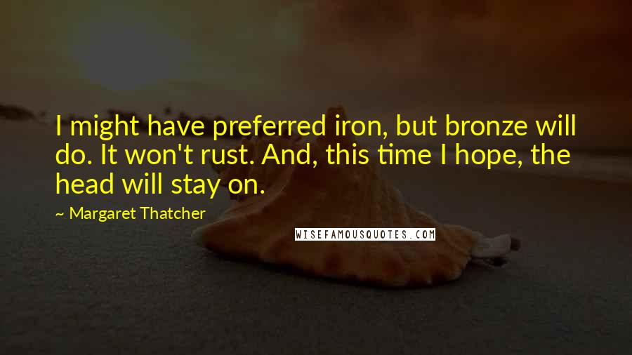 Margaret Thatcher quotes: I might have preferred iron, but bronze will do. It won't rust. And, this time I hope, the head will stay on.