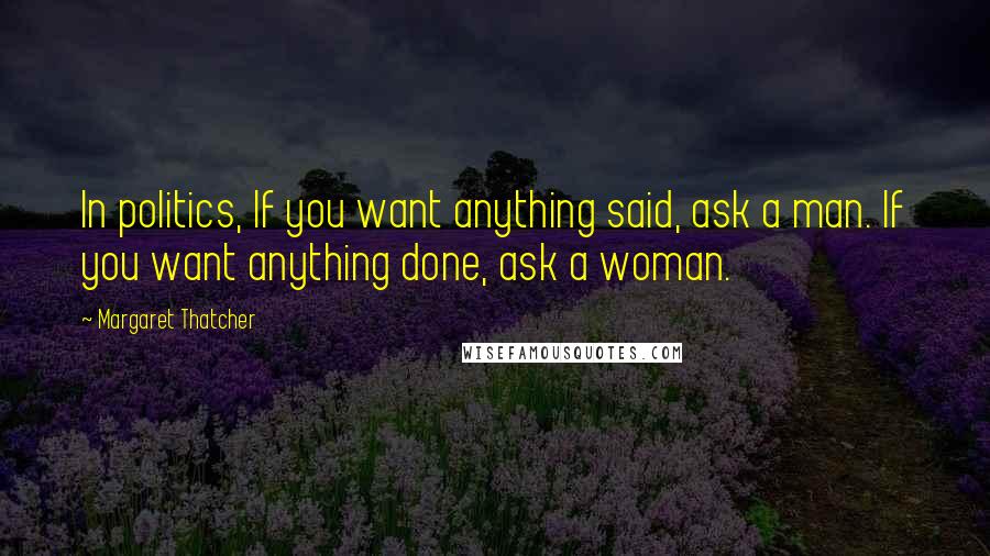 Margaret Thatcher quotes: In politics, If you want anything said, ask a man. If you want anything done, ask a woman.