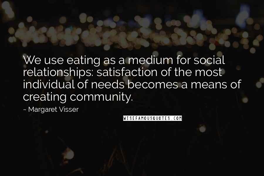 Margaret Visser quotes: We use eating as a medium for social relationships: satisfaction of the most individual of needs becomes a means of creating community. Margaret Visser quotes: We use eating as a medium for social relationships: satisfaction of the most individual of needs becomes a means of creating community.