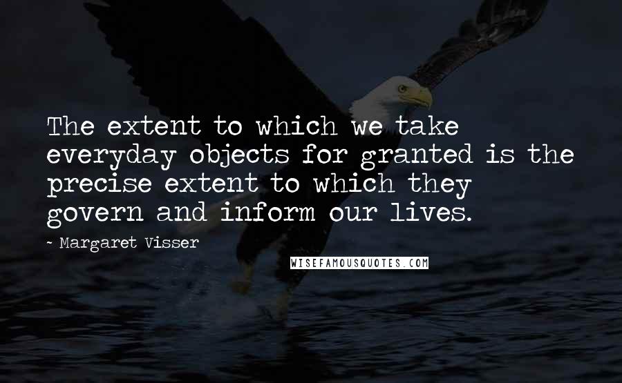 Margaret Visser quotes: The extent to which we take everyday objects for granted is the precise extent to which they govern and inform our lives.