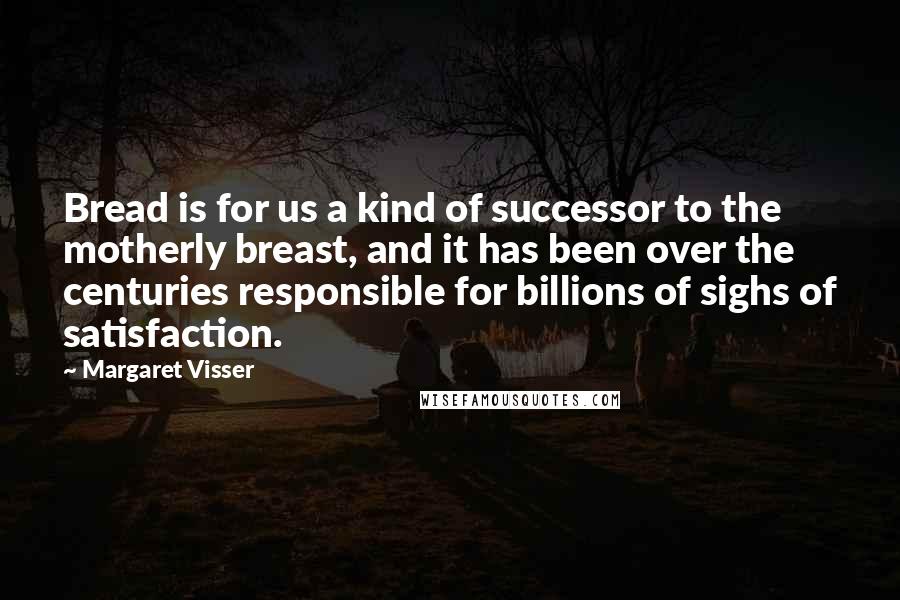 Margaret Visser quotes: Bread is for us a kind of successor to the motherly breast, and it has been over the centuries responsible for billions of sighs of satisfaction. Margaret Visser quotes: Bread is for us a kind of successor to the motherly breast, and it has been over the centuries responsible for billions of sighs of satisfaction.