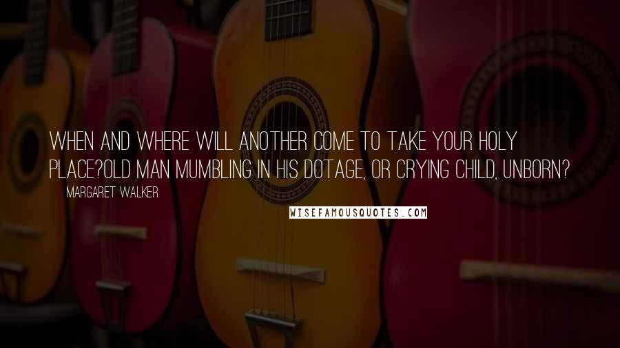 Margaret Walker quotes: When and where will another come to take your holy place?Old man mumbling in his dotage, or crying child, unborn?