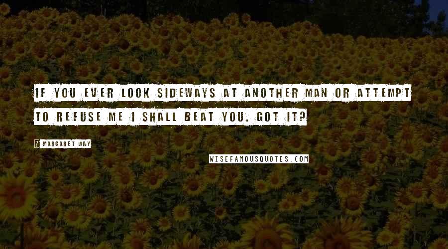 Margaret Way quotes: If you ever look sideways at another man or attempt to refuse me I shall beat you. Got it?