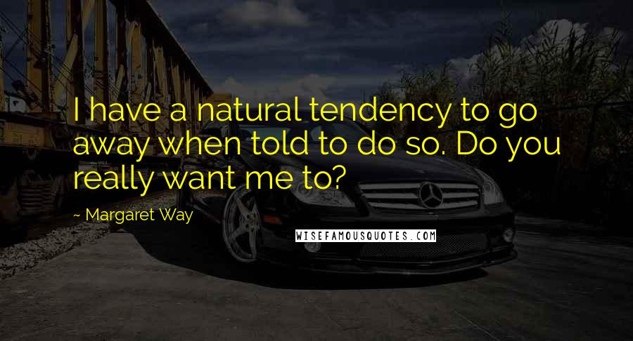 Margaret Way quotes: I have a natural tendency to go away when told to do so. Do you really want me to?