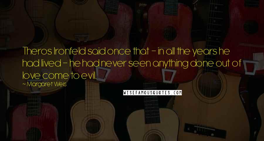Margaret Weis quotes: Theros Ironfeld said once that - in all the years he had lived - he had never seen anything done out of love come to evil.