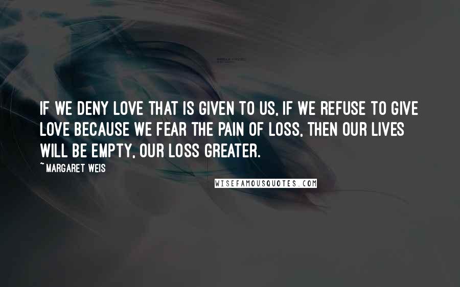 Margaret Weis quotes: If we deny love that is given to us, if we refuse to give love because we fear the pain of loss, then our lives will be empty, our loss