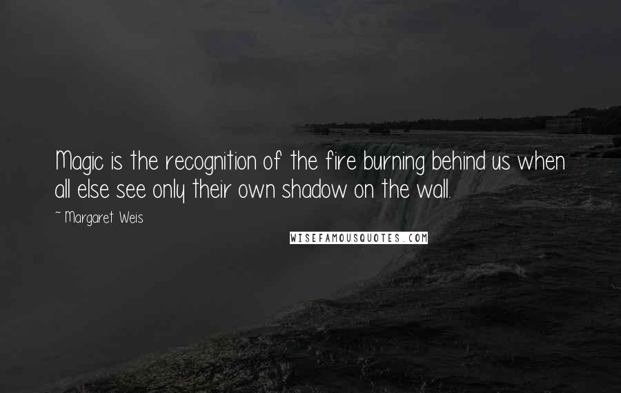 Margaret Weis quotes: Magic is the recognition of the fire burning behind us when all else see only their own shadow on the wall.