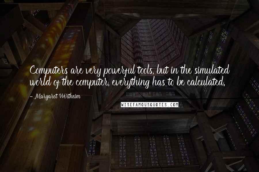 Margaret Wertheim quotes: Computers are very powerful tools, but in the simulated world of the computer, everything has to be calculated. Margaret Wertheim quotes: Computers are very powerful tools, but in the simulated world of the computer, everything has to be calculated.