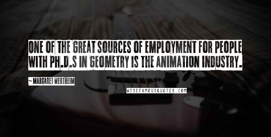 Margaret Wertheim quotes: One of the great sources of employment for people with Ph.D.s in geometry is the animation industry.