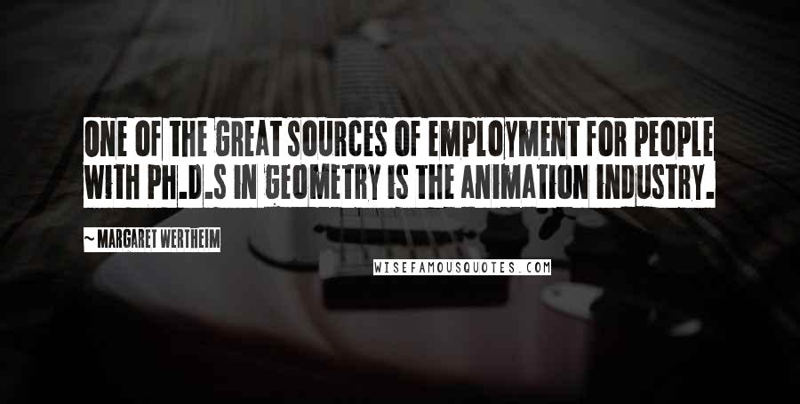 Margaret Wertheim quotes: One of the great sources of employment for people with Ph.D.s in geometry is the animation industry. Margaret Wertheim quotes: One of the great sources of employment for people with Ph.D.s in geometry is the animation industry.
