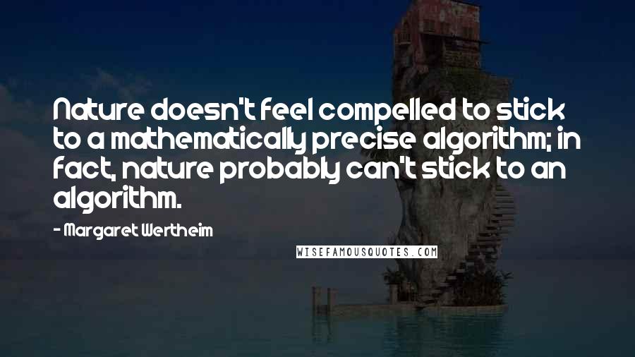 Margaret Wertheim quotes: Nature doesn't feel compelled to stick to a mathematically precise algorithm; in fact, nature probably can't stick to an algorithm. Margaret Wertheim quotes: Nature doesn't feel compelled to stick to a mathematically precise algorithm; in fact, nature probably can't stick to an algorithm.