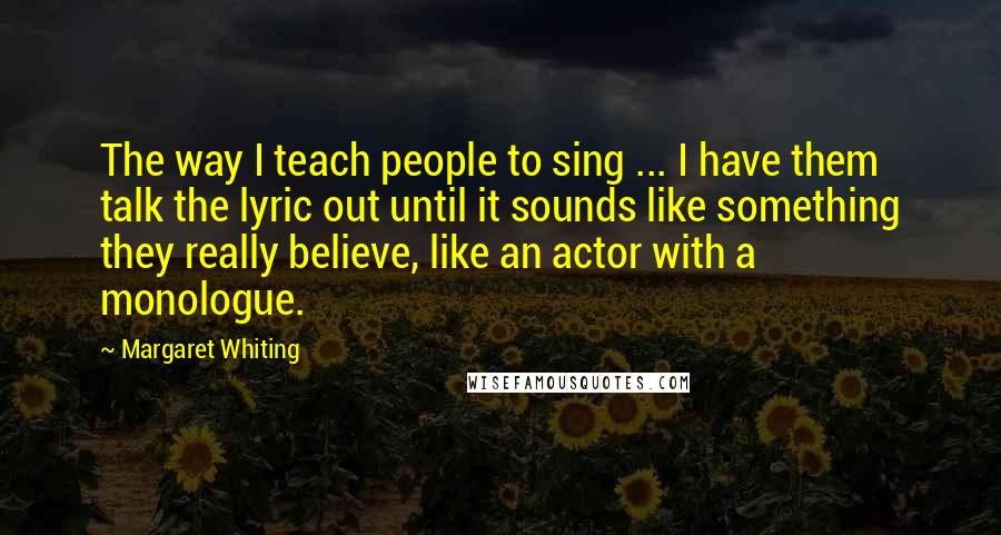 Margaret Whiting quotes: The way I teach people to sing ... I have them talk the lyric out until it sounds like something they really believe, like an actor with a monologue.