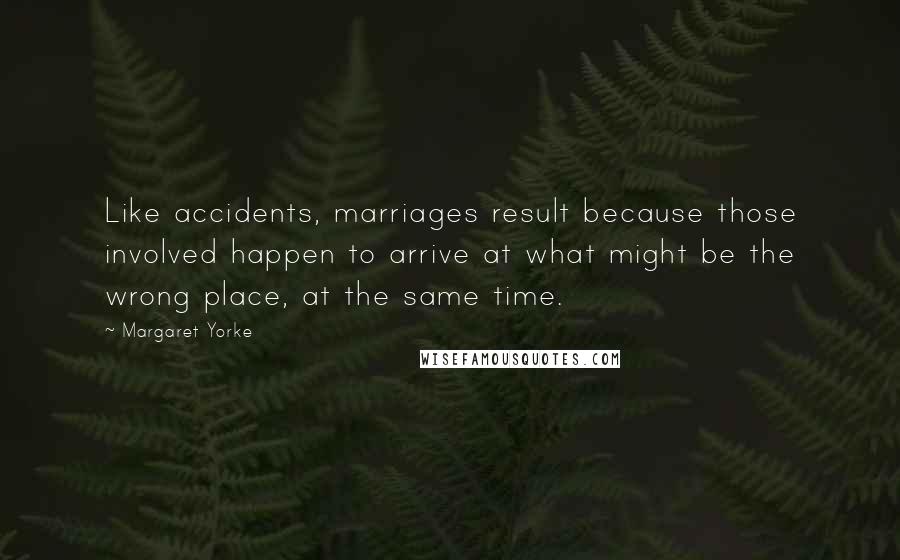 Margaret Yorke quotes: Like accidents, marriages result because those involved happen to arrive at what might be the wrong place, at the same time. Margaret Yorke quotes: Like accidents, marriages result because those involved happen to arrive at what might be the wrong place, at the same time.