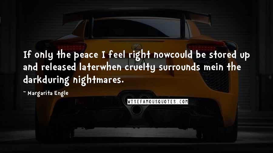 Margarita Engle quotes: If only the peace I feel right nowcould be stored up and released laterwhen cruelty surrounds mein the darkduring nightmares. Margarita Engle quotes: If only the peace I feel right nowcould be stored up and released laterwhen cruelty surrounds mein the darkduring nightmares.
