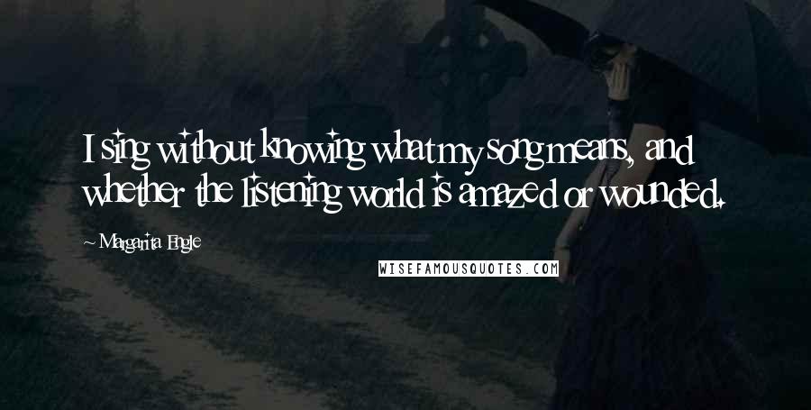Margarita Engle quotes: I sing without knowing what my song means, and whether the listening world is amazed or wounded.