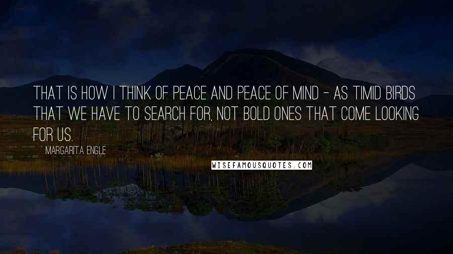 Margarita Engle quotes: That is how I think of peace and peace of mind - as timid birds that we have to search for, not bold ones that come looking for us.