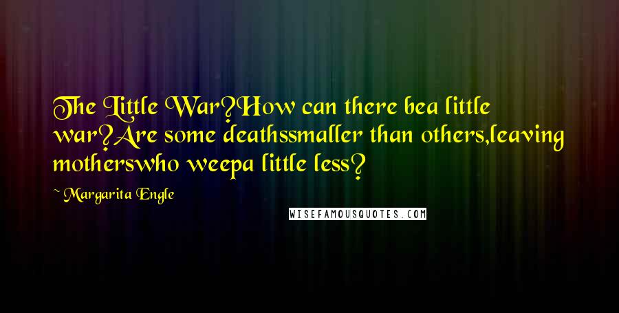 Margarita Engle quotes: The Little War?How can there bea little war?Are some deathssmaller than others,leaving motherswho weepa little less? Margarita Engle quotes: The Little War?How can there bea little war?Are some deathssmaller than others,leaving motherswho weepa little less?