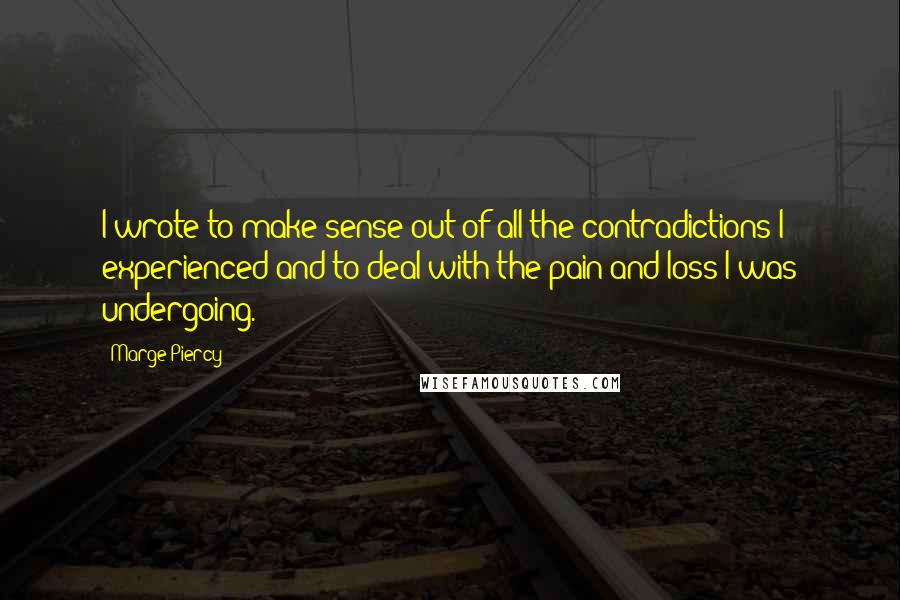 Marge Piercy quotes: I wrote to make sense out of all the contradictions I experienced and to deal with the pain and loss I was undergoing. Marge Piercy quotes: I wrote to make sense out of all the contradictions I experienced and to deal with the pain and loss I was undergoing.