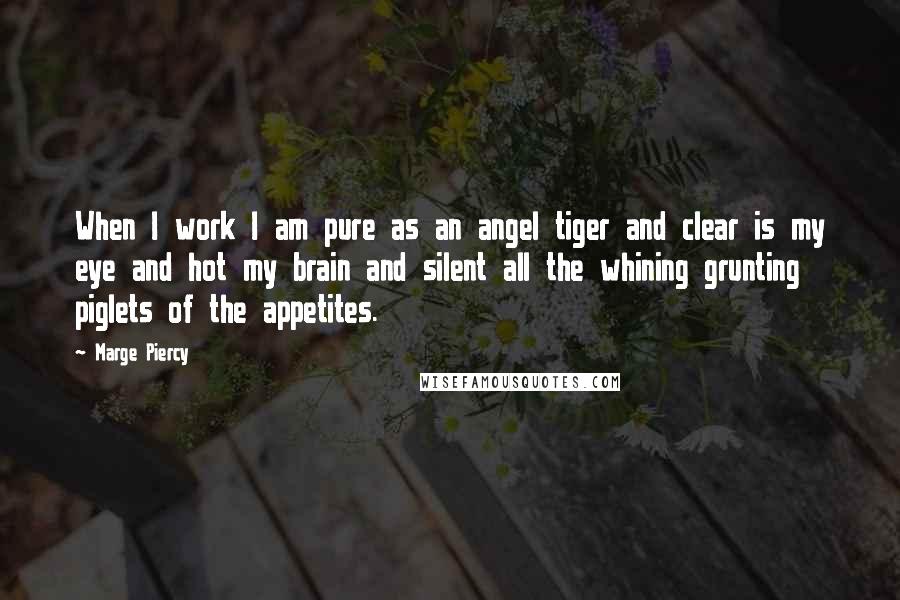 Marge Piercy quotes: When I work I am pure as an angel tiger and clear is my eye and hot my brain and silent all the whining grunting piglets of the appetites. Marge Piercy quotes: When I work I am pure as an angel tiger and clear is my eye and hot my brain and silent all the whining grunting piglets of the appetites.