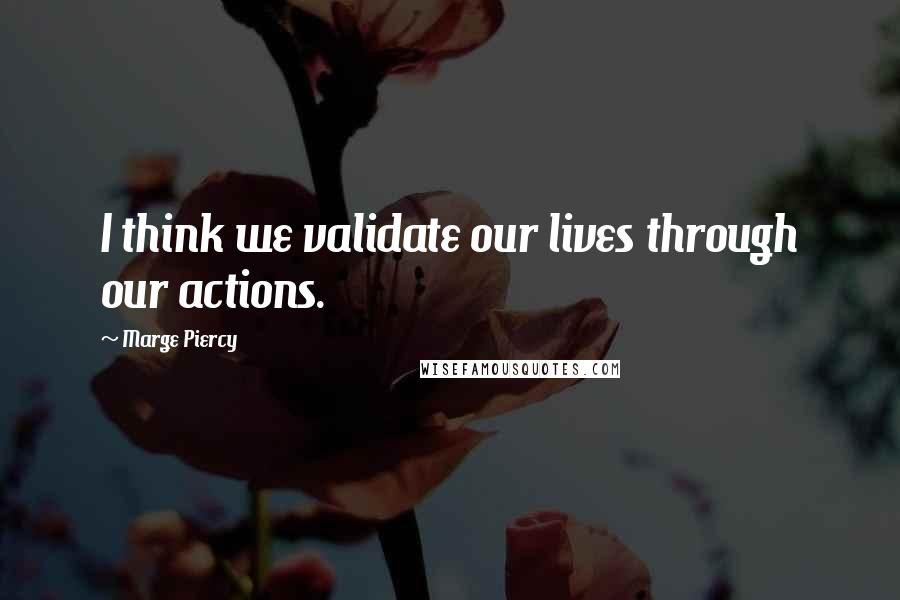 Marge Piercy quotes: I think we validate our lives through our actions.