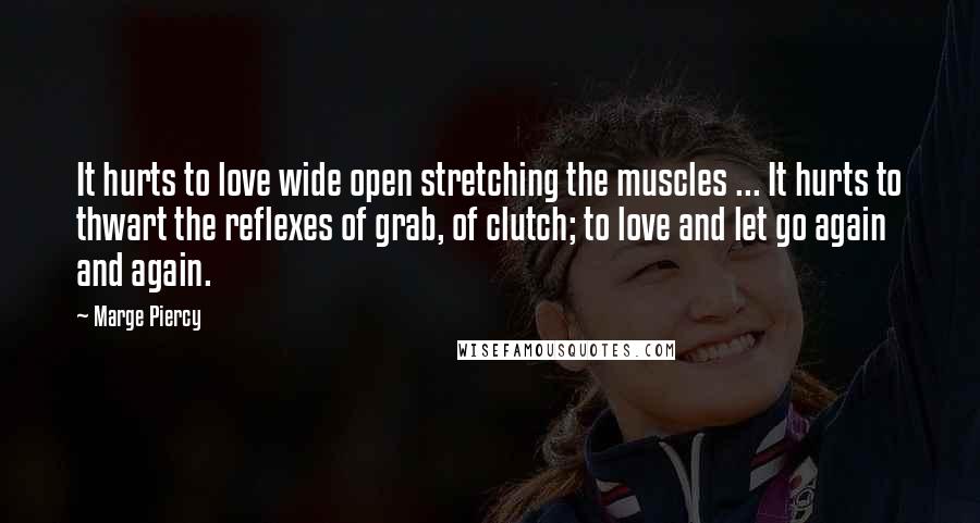 Marge Piercy quotes: It hurts to love wide open stretching the muscles ... It hurts to thwart the reflexes of grab, of clutch; to love and let go again and again. Marge Piercy quotes: It hurts to love wide open stretching the muscles ... It hurts to thwart the reflexes of grab, of clutch; to love and let go again and again.