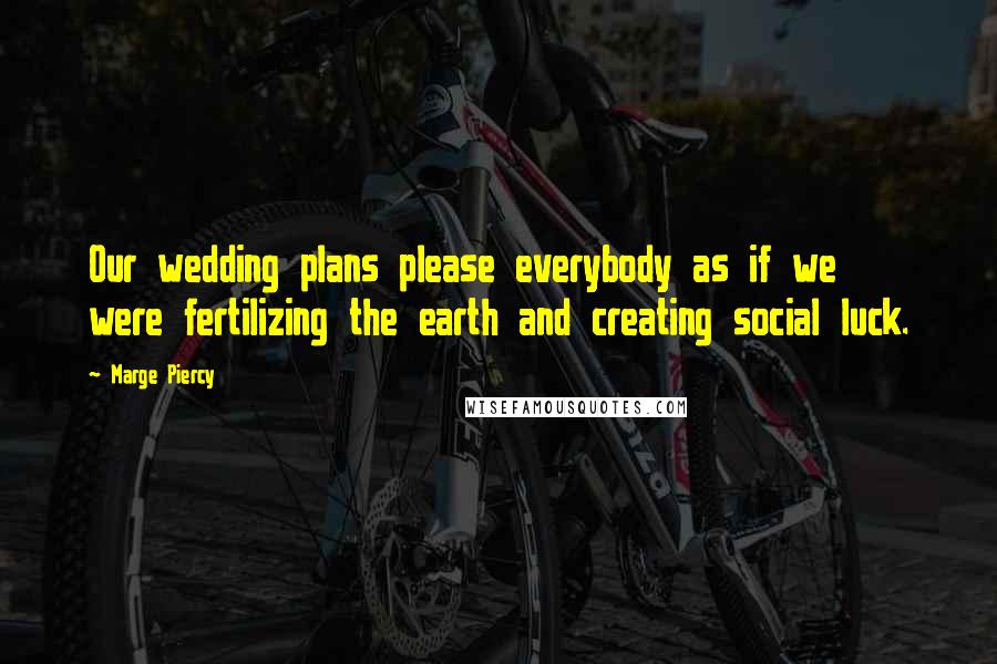 Marge Piercy quotes: Our wedding plans please everybody as if we were fertilizing the earth and creating social luck.