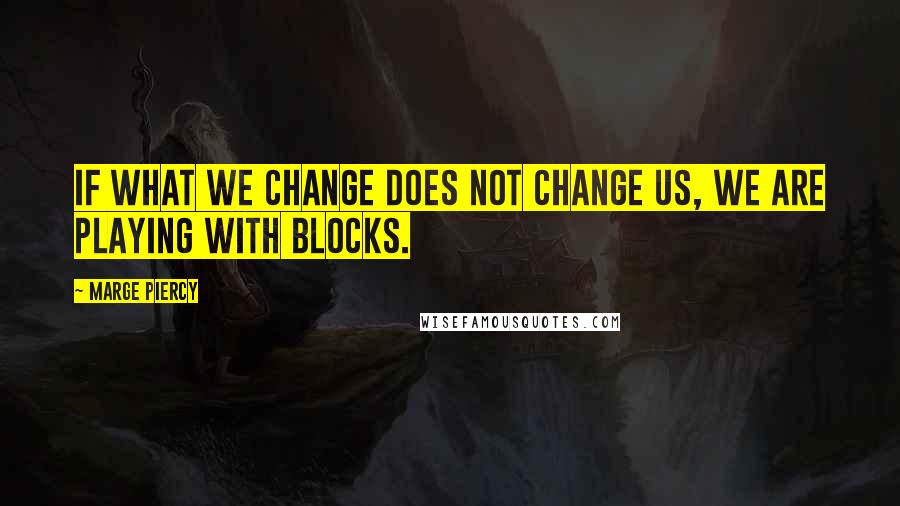 Marge Piercy quotes: If what we change does not change us, we are playing with blocks.