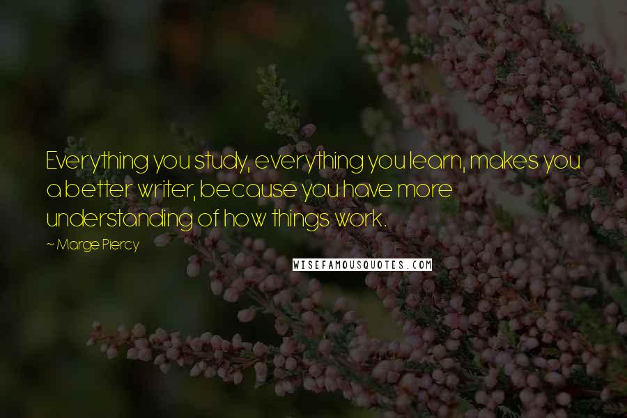 Marge Piercy quotes: Everything you study, everything you learn, makes you a better writer, because you have more understanding of how things work. Marge Piercy quotes: Everything you study, everything you learn, makes you a better writer, because you have more understanding of how things work.