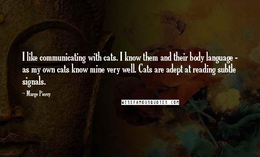 Marge Piercy quotes: I like communicating with cats. I know them and their body language - as my own cats know mine very well. Cats are adept at reading subtle signals. Marge Piercy quotes: I like communicating with cats. I know them and their body language - as my own cats know mine very well. Cats are adept at reading subtle signals.