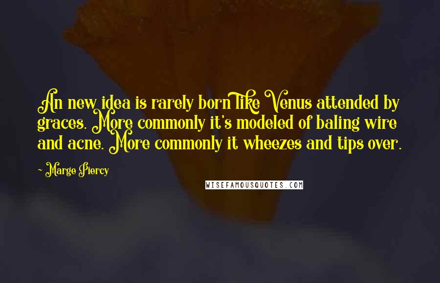 Marge Piercy quotes: An new idea is rarely born like Venus attended by graces. More commonly it's modeled of baling wire and acne. More commonly it wheezes and tips over. Marge Piercy quotes: An new idea is rarely born like Venus attended by graces. More commonly it's modeled of baling wire and acne. More commonly it wheezes and tips over.