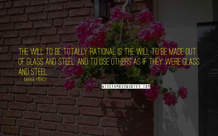 Marge Piercy quotes: The will to be totally rational is the will to be made out of glass and steel: and to use others as if they were glass and steel. Marge Piercy quotes: The will to be totally rational is the will to be made out of glass and steel: and to use others as if they were glass and steel.