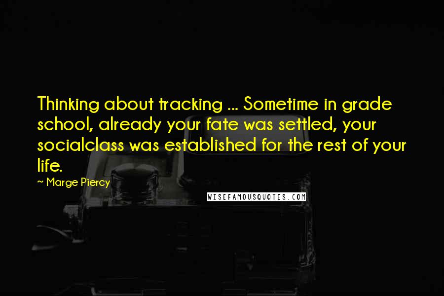 Marge Piercy quotes: Thinking about tracking ... Sometime in grade school, already your fate was settled, your socialclass was established for the rest of your life. Marge Piercy quotes: Thinking about tracking ... Sometime in grade school, already your fate was settled, your socialclass was established for the rest of your life.