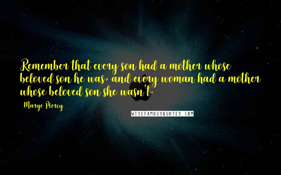 Marge Piercy quotes: Remember that every son had a mother whose beloved son he was, and every woman had a mother whose beloved son she wasn't. Marge Piercy quotes: Remember that every son had a mother whose beloved son he was, and every woman had a mother whose beloved son she wasn't.