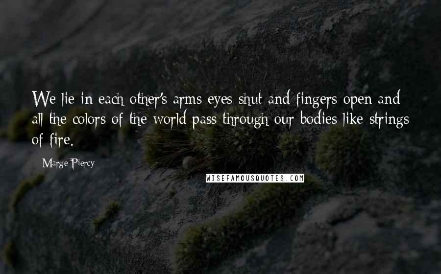 Marge Piercy quotes: We lie in each other's arms eyes shut and fingers open and all the colors of the world pass through our bodies like strings of fire. Marge Piercy quotes: We lie in each other's arms eyes shut and fingers open and all the colors of the world pass through our bodies like strings of fire.