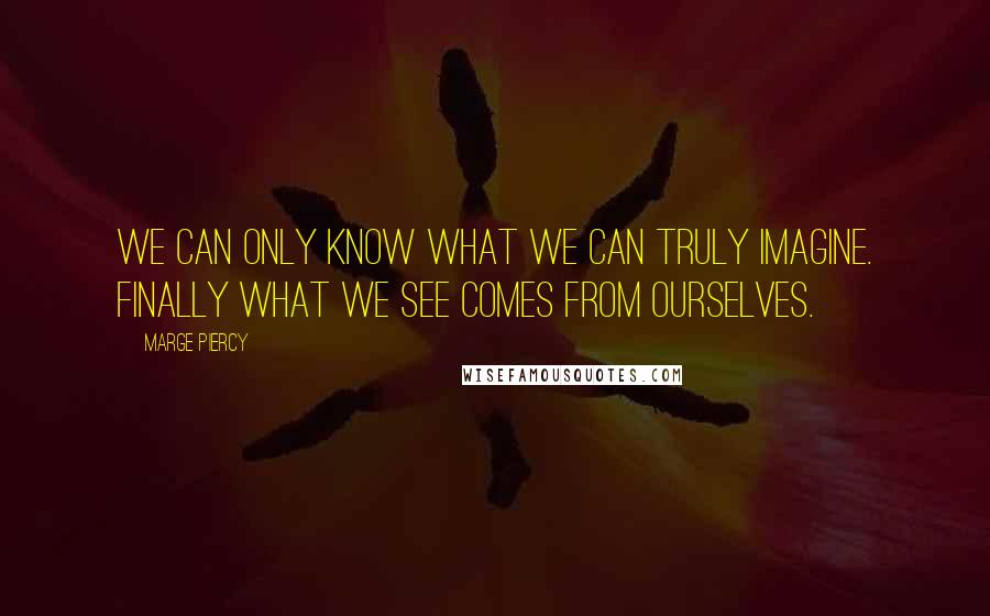 Marge Piercy quotes: We can only know what we can truly imagine. Finally what we see comes from ourselves.