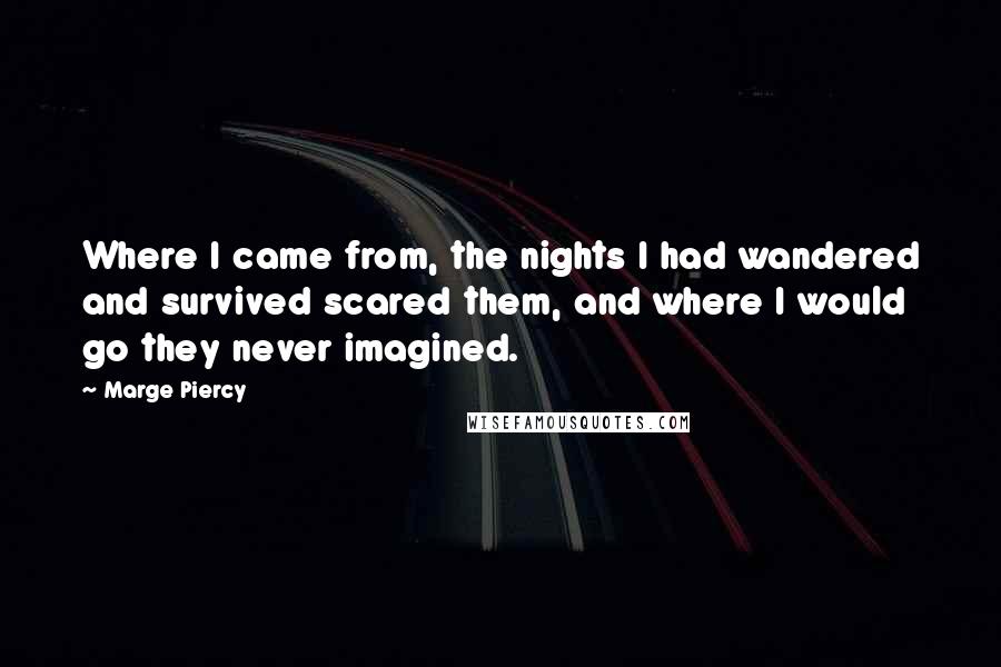 Marge Piercy quotes: Where I came from, the nights I had wandered and survived scared them, and where I would go they never imagined. Marge Piercy quotes: Where I came from, the nights I had wandered and survived scared them, and where I would go they never imagined.