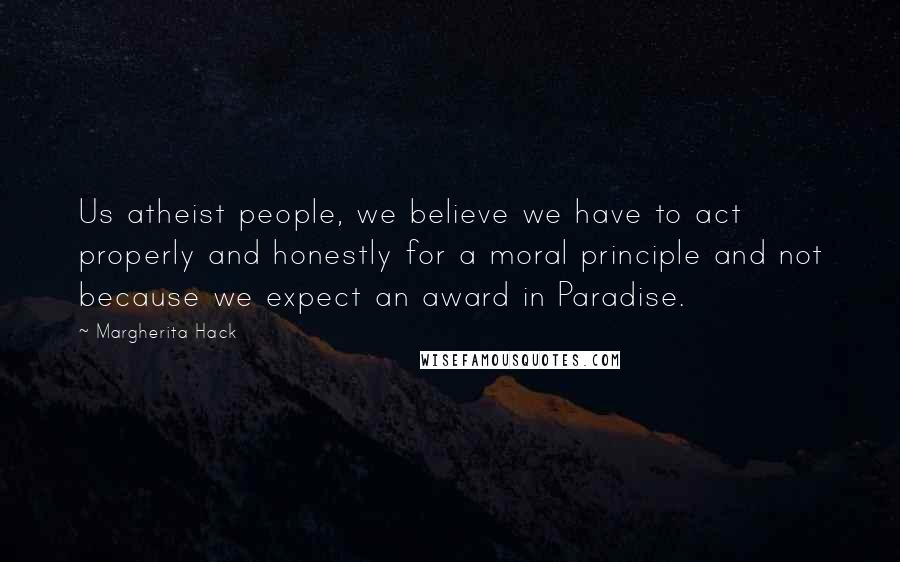 Margherita Hack quotes: Us atheist people, we believe we have to act properly and honestly for a moral principle and not because we expect an award in Paradise.