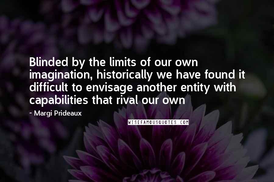 Margi Prideaux quotes: Blinded by the limits of our own imagination, historically we have found it difficult to envisage another entity with capabilities that rival our own Margi Prideaux quotes: Blinded by the limits of our own imagination, historically we have found it difficult to envisage another entity with capabilities that rival our own