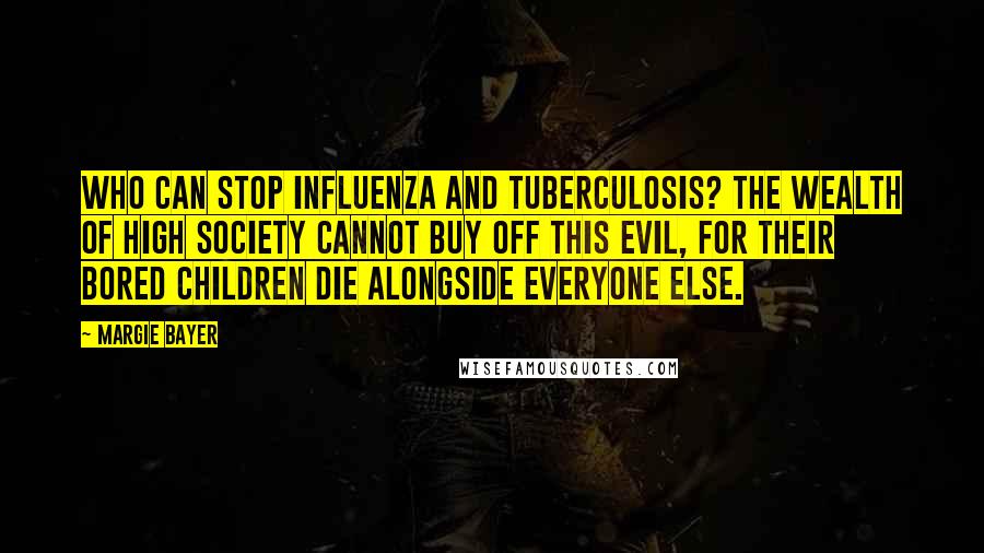 Margie Bayer quotes: Who can stop influenza and tuberculosis? The wealth of high society cannot buy off this evil, for their bored children die alongside everyone else.