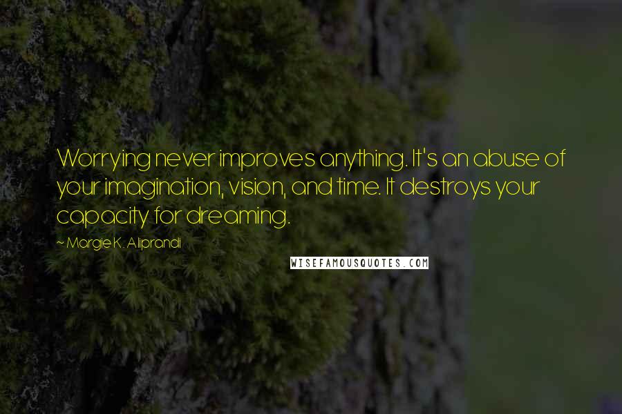 Margie K. Aliprandi quotes: Worrying never improves anything. It's an abuse of your imagination, vision, and time. It destroys your capacity for dreaming. Margie K. Aliprandi quotes: Worrying never improves anything. It's an abuse of your imagination, vision, and time. It destroys your capacity for dreaming.