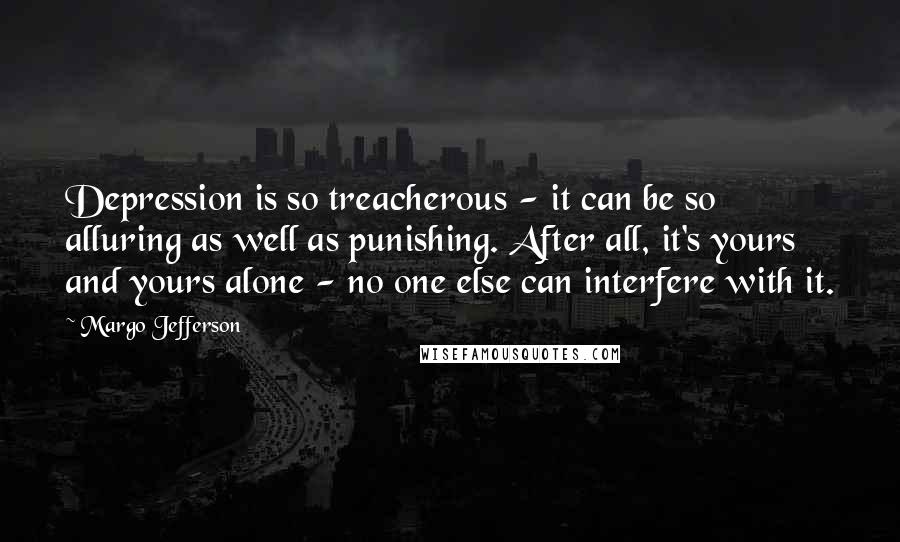 Margo Jefferson quotes: Depression is so treacherous - it can be so alluring as well as punishing. After all, it's yours and yours alone - no one else can interfere with it.