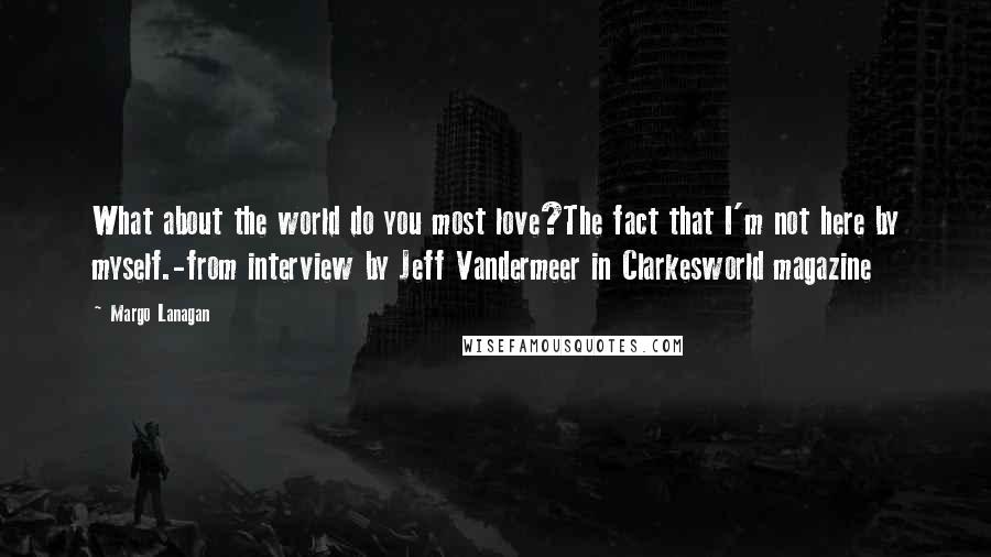 Margo Lanagan quotes: What about the world do you most love?The fact that I'm not here by myself.-from interview by Jeff Vandermeer in Clarkesworld magazine