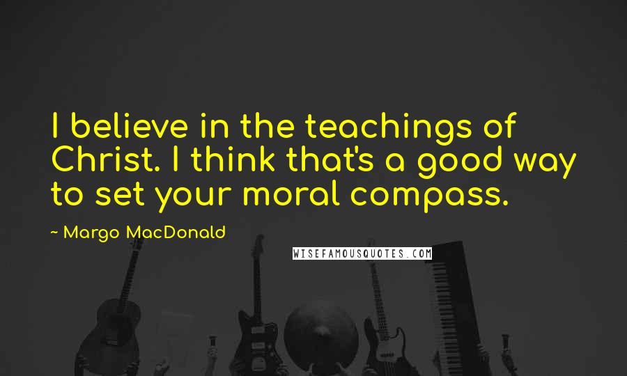 Margo MacDonald quotes: I believe in the teachings of Christ. I think that's a good way to set your moral compass.