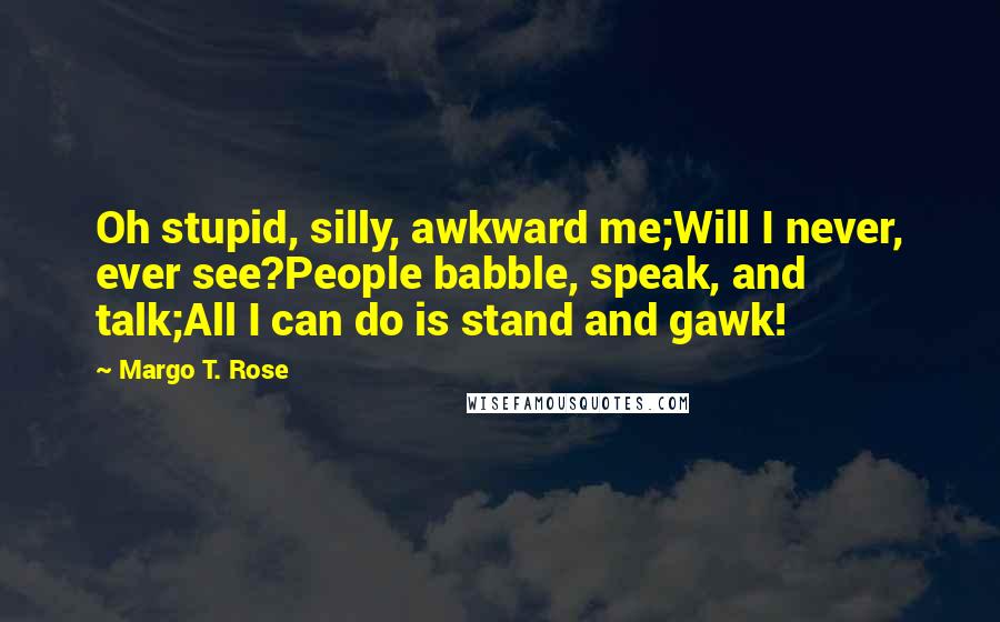 Margo T. Rose quotes: Oh stupid, silly, awkward me;Will I never, ever see?People babble, speak, and talk;All I can do is stand and gawk!