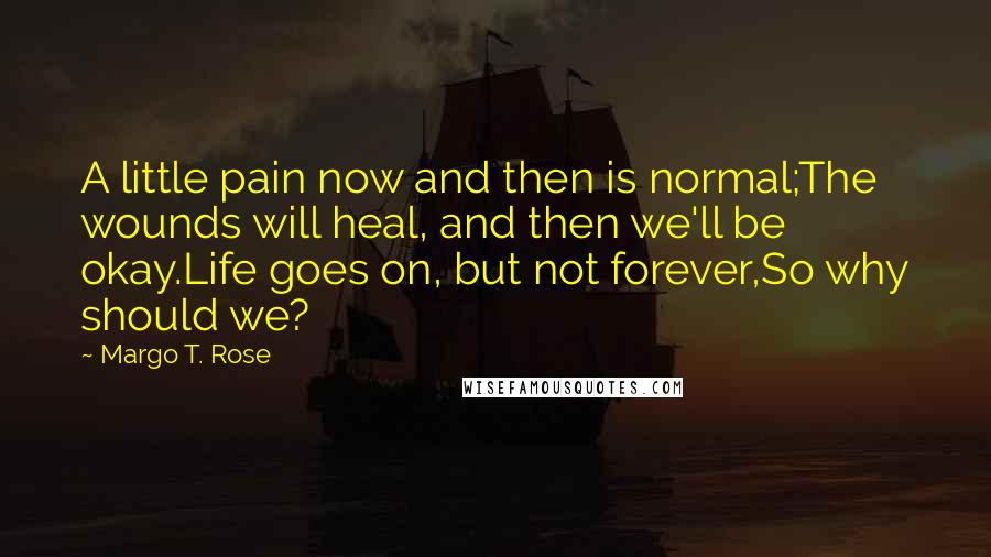 Margo T. Rose quotes: A little pain now and then is normal;The wounds will heal, and then we'll be okay.Life goes on, but not forever,So why should we?