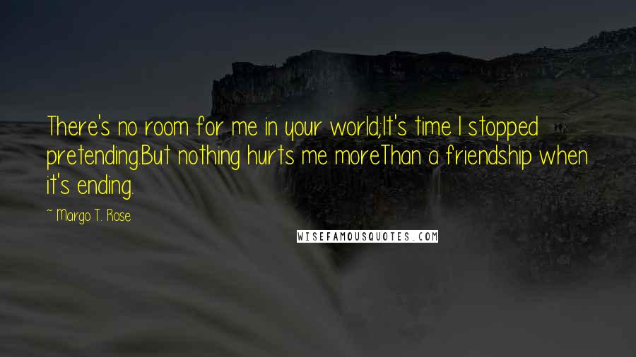 Margo T. Rose quotes: There's no room for me in your world;It's time I stopped pretending.But nothing hurts me moreThan a friendship when it's ending.