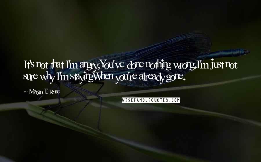 Margo T. Rose quotes: It's not that I'm angry;You've done nothing wrong.I'm just not sure why I'm stayingWhen you're already gone.