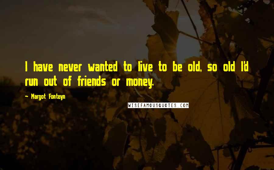 Margot Fonteyn quotes: I have never wanted to live to be old, so old I'd run out of friends or money.