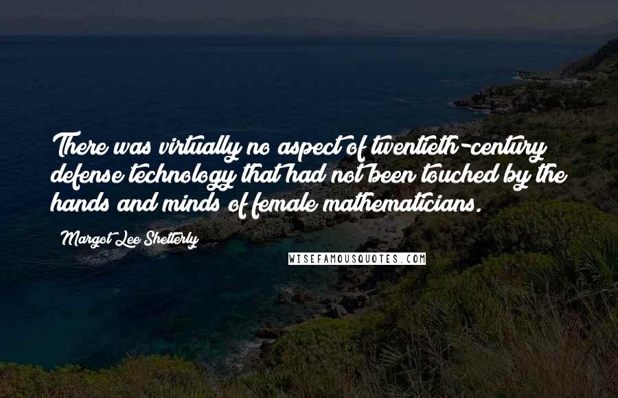Margot Lee Shetterly quotes: There was virtually no aspect of twentieth-century defense technology that had not been touched by the hands and minds of female mathematicians. Margot Lee Shetterly quotes: There was virtually no aspect of twentieth-century defense technology that had not been touched by the hands and minds of female mathematicians.