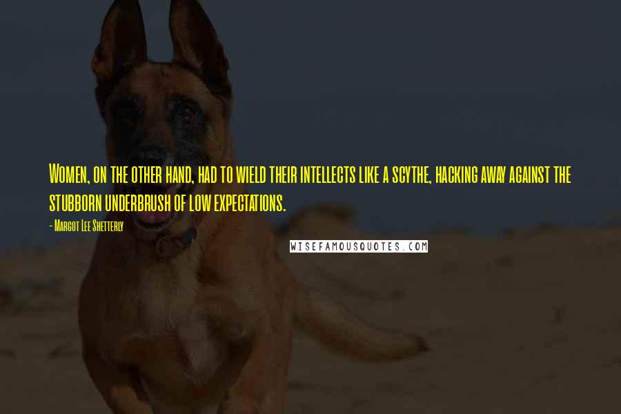 Margot Lee Shetterly quotes: Women, on the other hand, had to wield their intellects like a scythe, hacking away against the stubborn underbrush of low expectations.